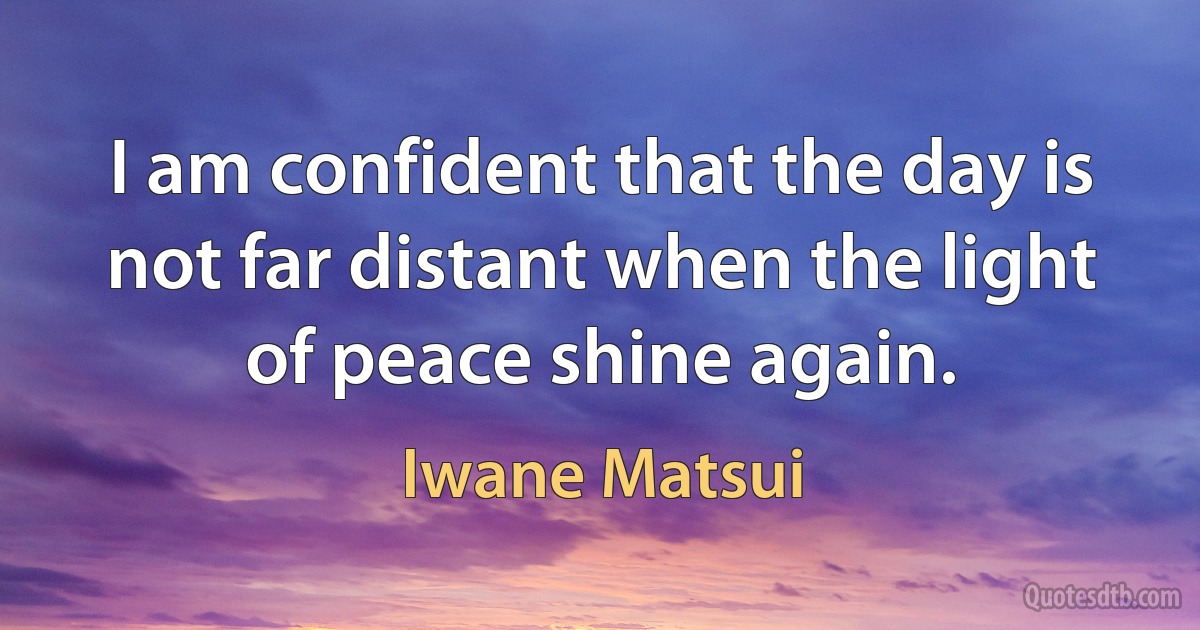 I am confident that the day is not far distant when the light of peace shine again. (Iwane Matsui)