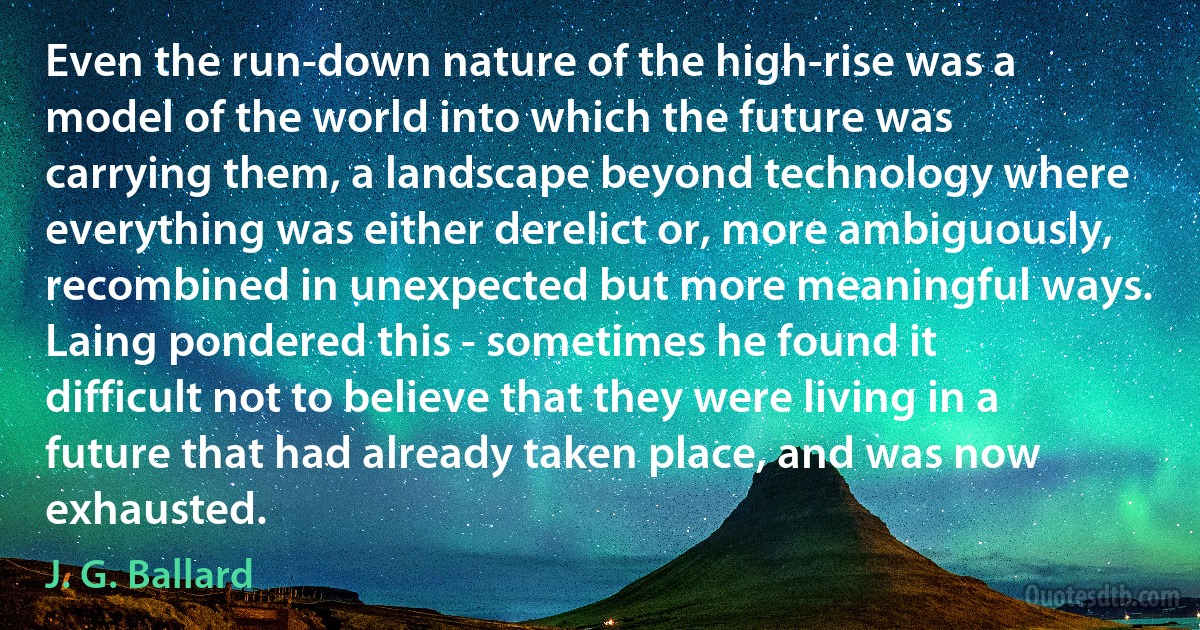 Even the run-down nature of the high-rise was a model of the world into which the future was carrying them, a landscape beyond technology where everything was either derelict or, more ambiguously, recombined in unexpected but more meaningful ways. Laing pondered this - sometimes he found it difficult not to believe that they were living in a future that had already taken place, and was now exhausted. (J. G. Ballard)