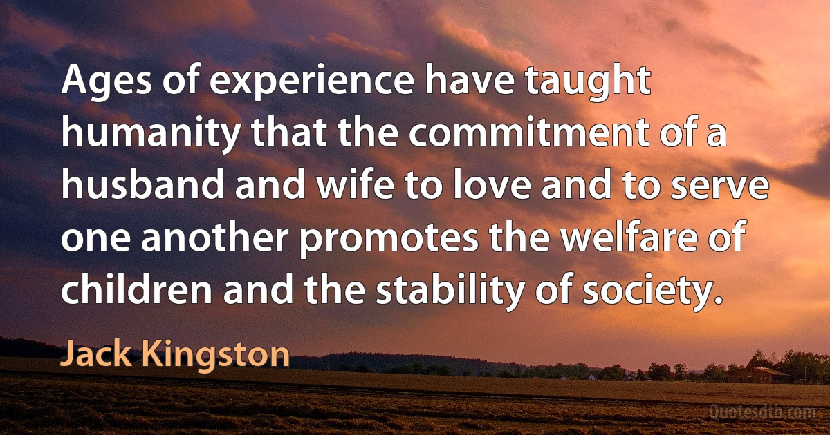 Ages of experience have taught humanity that the commitment of a husband and wife to love and to serve one another promotes the welfare of children and the stability of society. (Jack Kingston)