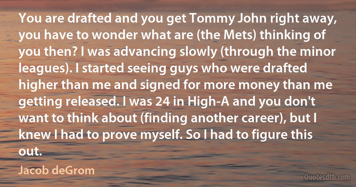 You are drafted and you get Tommy John right away, you have to wonder what are (the Mets) thinking of you then? I was advancing slowly (through the minor leagues). I started seeing guys who were drafted higher than me and signed for more money than me getting released. I was 24 in High-A and you don't want to think about (finding another career), but I knew I had to prove myself. So I had to figure this out. (Jacob deGrom)