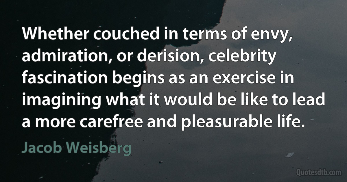 Whether couched in terms of envy, admiration, or derision, celebrity fascination begins as an exercise in imagining what it would be like to lead a more carefree and pleasurable life. (Jacob Weisberg)