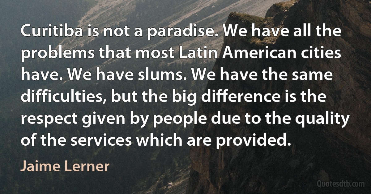 Curitiba is not a paradise. We have all the problems that most Latin American cities have. We have slums. We have the same difficulties, but the big difference is the respect given by people due to the quality of the services which are provided. (Jaime Lerner)