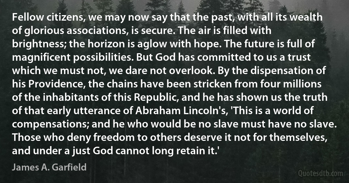 Fellow citizens, we may now say that the past, with all its wealth of glorious associations, is secure. The air is filled with brightness; the horizon is aglow with hope. The future is full of magnificent possibilities. But God has committed to us a trust which we must not, we dare not overlook. By the dispensation of his Providence, the chains have been stricken from four millions of the inhabitants of this Republic, and he has shown us the truth of that early utterance of Abraham Lincoln's, 'This is a world of compensations; and he who would be no slave must have no slave. Those who deny freedom to others deserve it not for themselves, and under a just God cannot long retain it.' (James A. Garfield)