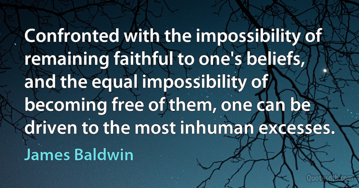 Confronted with the impossibility of remaining faithful to one's beliefs, and the equal impossibility of becoming free of them, one can be driven to the most inhuman excesses. (James Baldwin)