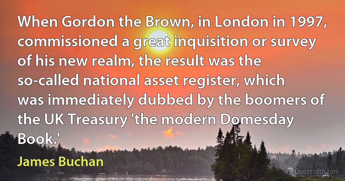 When Gordon the Brown, in London in 1997, commissioned a great inquisition or survey of his new realm, the result was the so-called national asset register, which was immediately dubbed by the boomers of the UK Treasury 'the modern Domesday Book.' (James Buchan)