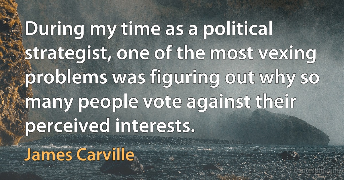 During my time as a political strategist, one of the most vexing problems was figuring out why so many people vote against their perceived interests. (James Carville)