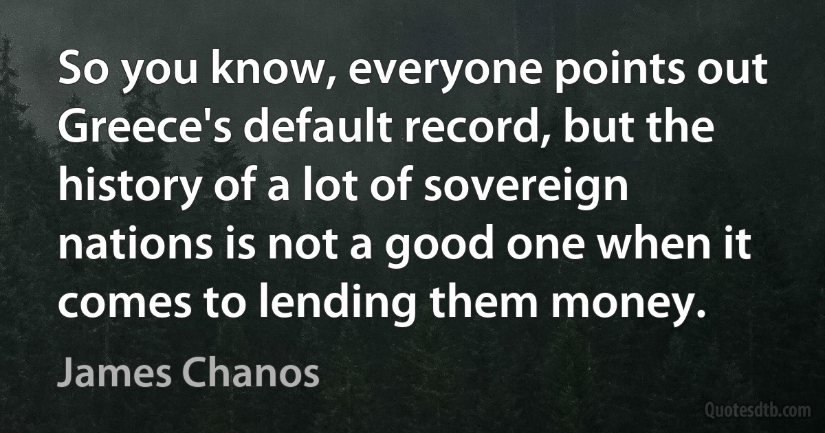 So you know, everyone points out Greece's default record, but the history of a lot of sovereign nations is not a good one when it comes to lending them money. (James Chanos)