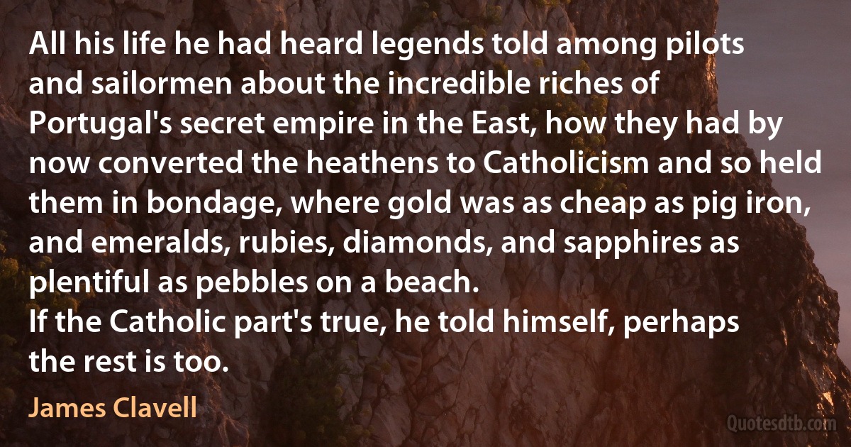 All his life he had heard legends told among pilots and sailormen about the incredible riches of Portugal's secret empire in the East, how they had by now converted the heathens to Catholicism and so held them in bondage, where gold was as cheap as pig iron, and emeralds, rubies, diamonds, and sapphires as plentiful as pebbles on a beach.
If the Catholic part's true, he told himself, perhaps the rest is too. (James Clavell)