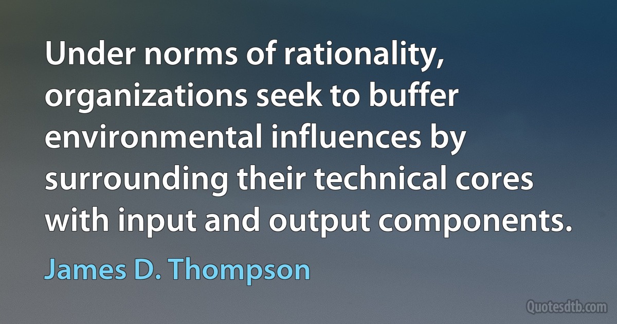 Under norms of rationality, organizations seek to buffer environmental influences by surrounding their technical cores with input and output components. (James D. Thompson)