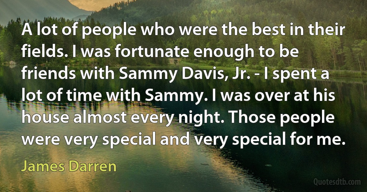 A lot of people who were the best in their fields. I was fortunate enough to be friends with Sammy Davis, Jr. - I spent a lot of time with Sammy. I was over at his house almost every night. Those people were very special and very special for me. (James Darren)