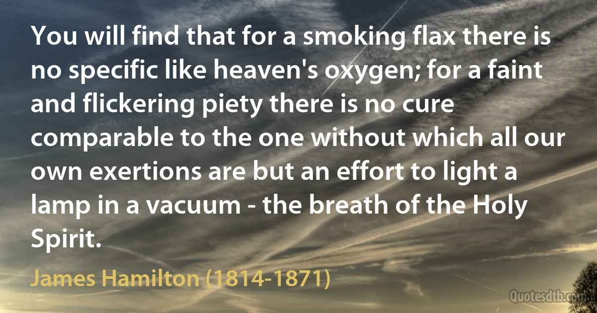 You will find that for a smoking flax there is no specific like heaven's oxygen; for a faint and flickering piety there is no cure comparable to the one without which all our own exertions are but an effort to light a lamp in a vacuum - the breath of the Holy Spirit. (James Hamilton (1814-1871))