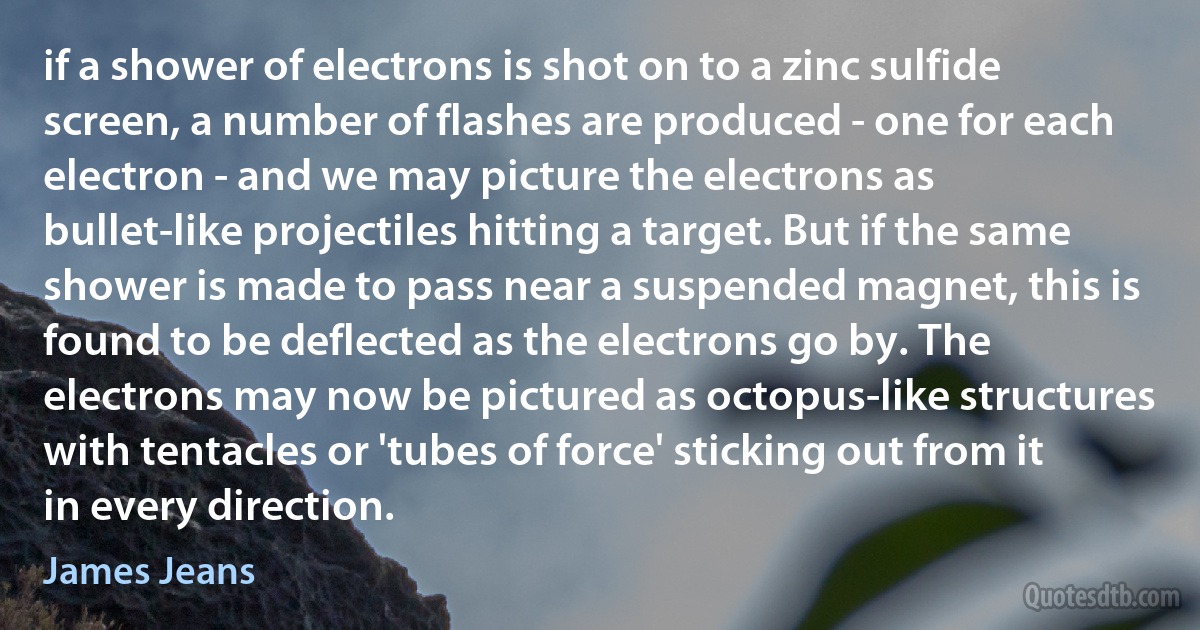 if a shower of electrons is shot on to a zinc sulfide screen, a number of flashes are produced - one for each electron - and we may picture the electrons as bullet-like projectiles hitting a target. But if the same shower is made to pass near a suspended magnet, this is found to be deflected as the electrons go by. The electrons may now be pictured as octopus-like structures with tentacles or 'tubes of force' sticking out from it in every direction. (James Jeans)