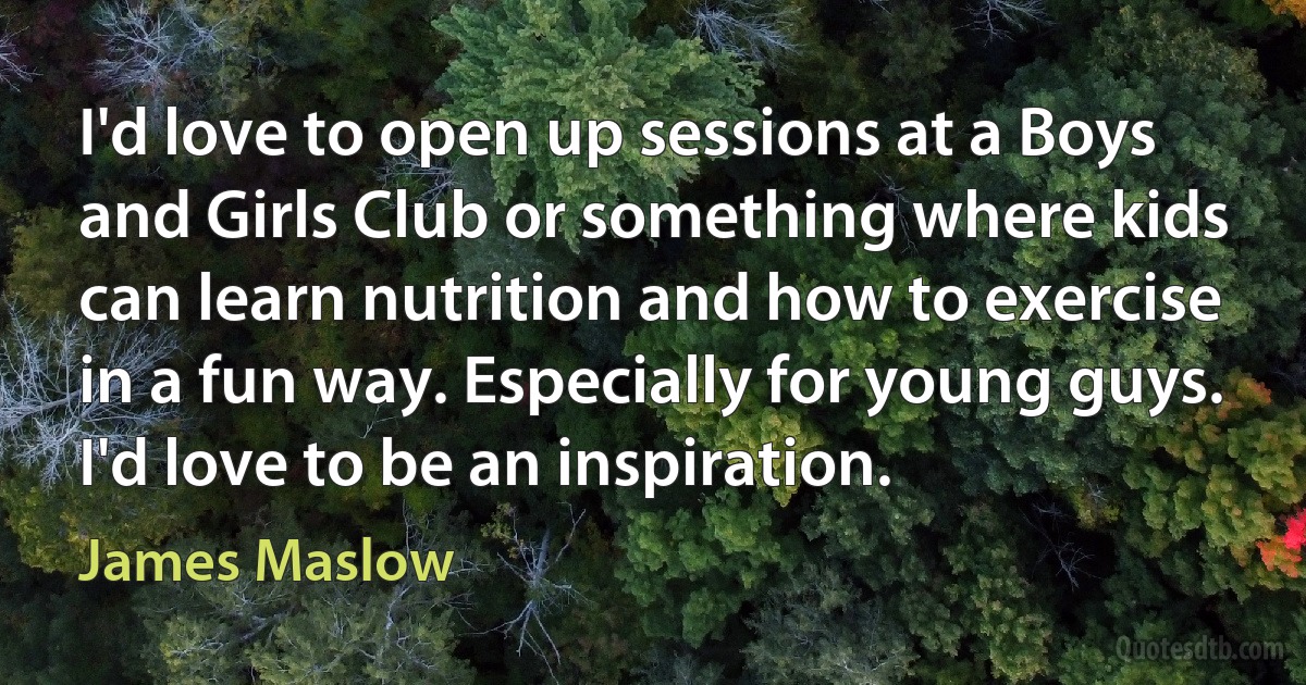 I'd love to open up sessions at a Boys and Girls Club or something where kids can learn nutrition and how to exercise in a fun way. Especially for young guys. I'd love to be an inspiration. (James Maslow)