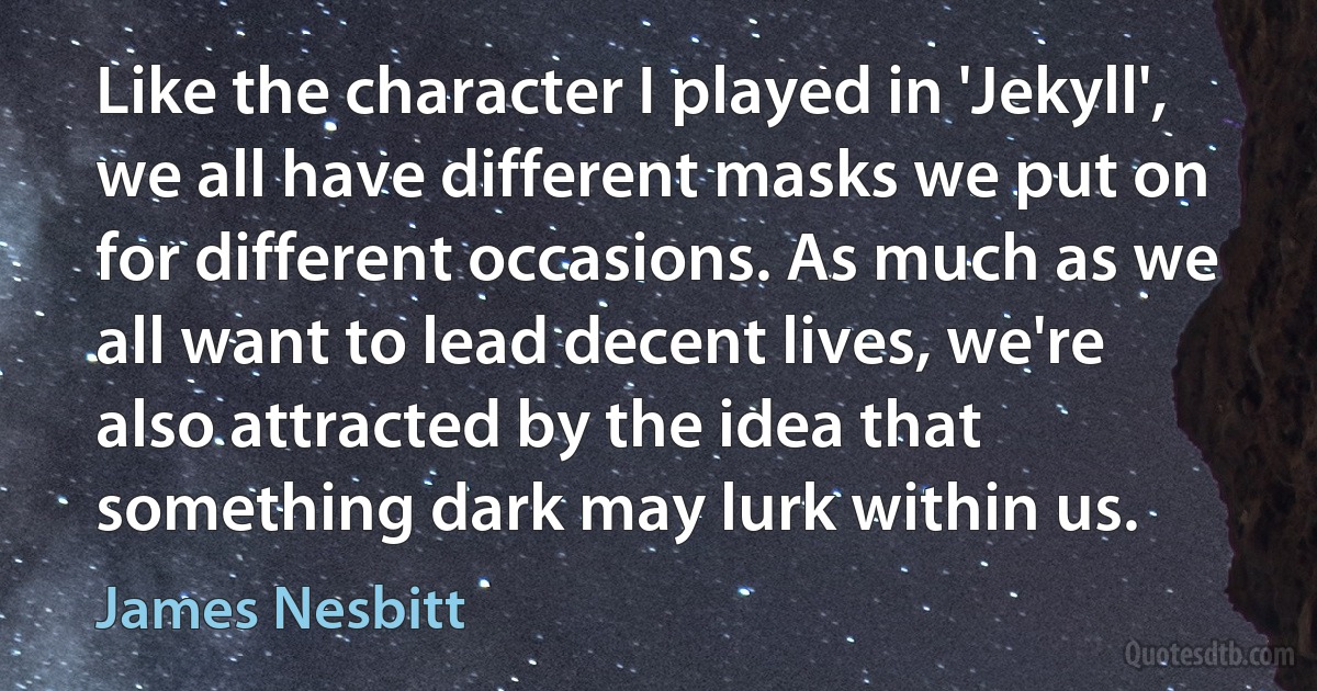 Like the character I played in 'Jekyll', we all have different masks we put on for different occasions. As much as we all want to lead decent lives, we're also attracted by the idea that something dark may lurk within us. (James Nesbitt)