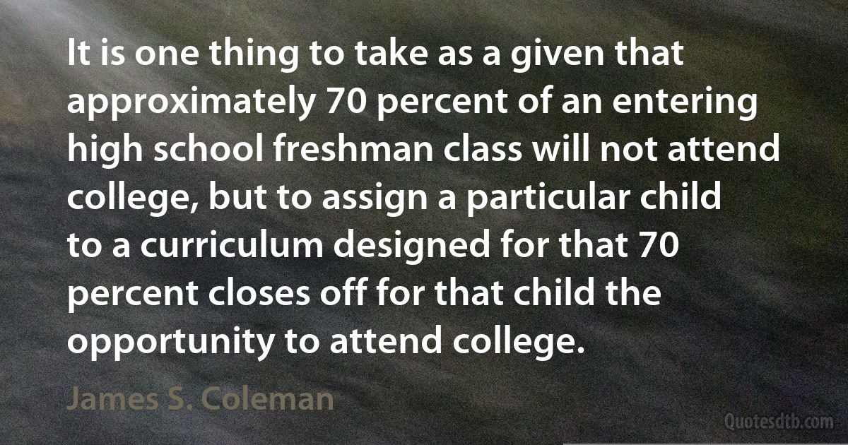 It is one thing to take as a given that approximately 70 percent of an entering high school freshman class will not attend college, but to assign a particular child to a curriculum designed for that 70 percent closes off for that child the opportunity to attend college. (James S. Coleman)