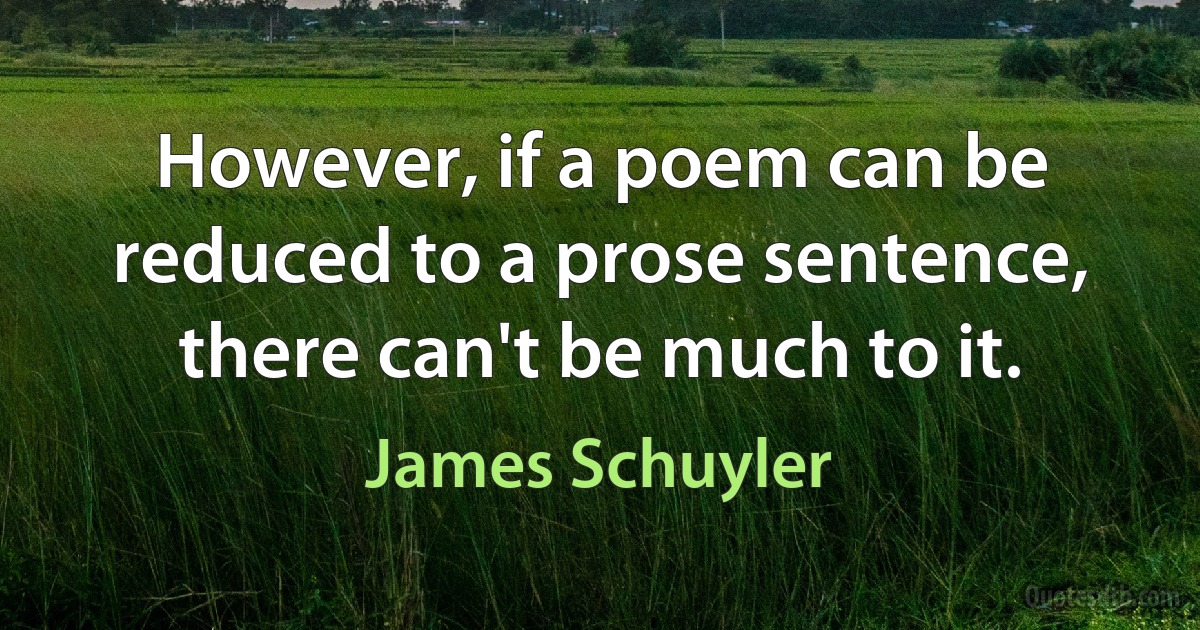 However, if a poem can be reduced to a prose sentence, there can't be much to it. (James Schuyler)