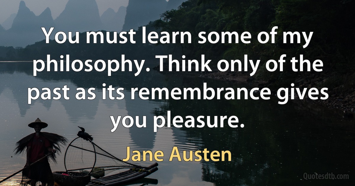 You must learn some of my philosophy. Think only of the past as its remembrance gives you pleasure. (Jane Austen)