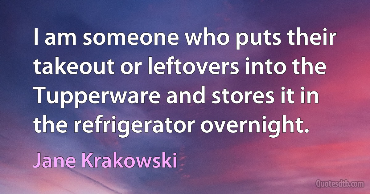 I am someone who puts their takeout or leftovers into the Tupperware and stores it in the refrigerator overnight. (Jane Krakowski)