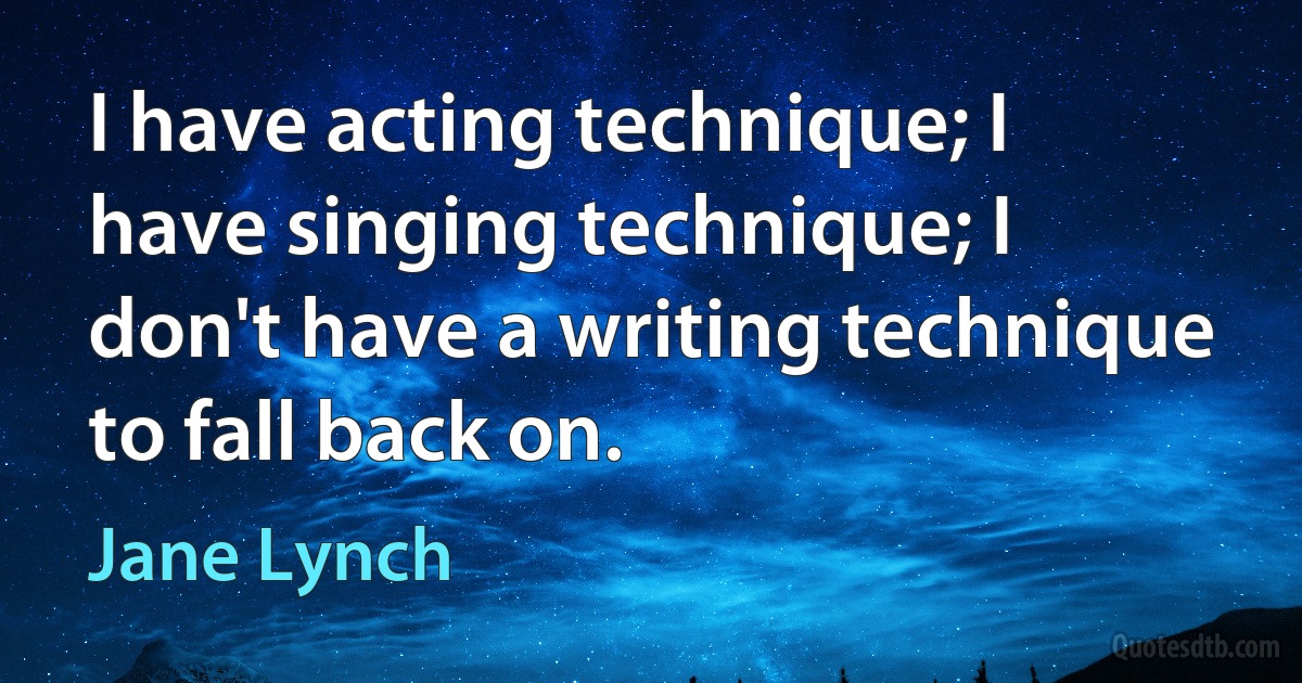 I have acting technique; I have singing technique; I don't have a writing technique to fall back on. (Jane Lynch)