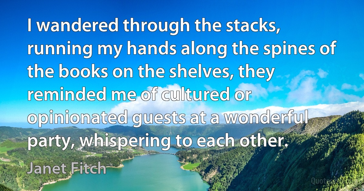 I wandered through the stacks, running my hands along the spines of the books on the shelves, they reminded me of cultured or opinionated guests at a wonderful party, whispering to each other. (Janet Fitch)