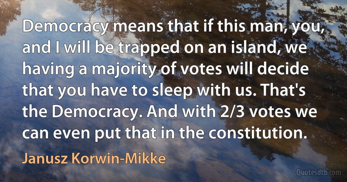 Democracy means that if this man, you, and I will be trapped on an island, we having a majority of votes will decide that you have to sleep with us. That's the Democracy. And with 2/3 votes we can even put that in the constitution. (Janusz Korwin-Mikke)