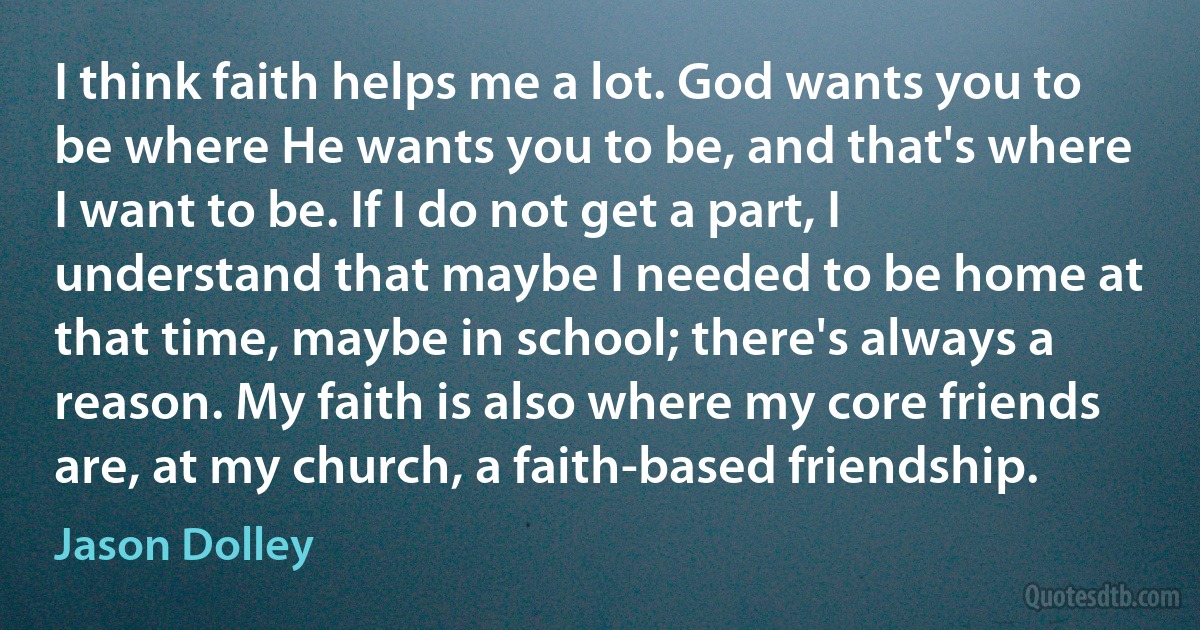 I think faith helps me a lot. God wants you to be where He wants you to be, and that's where I want to be. If I do not get a part, I understand that maybe I needed to be home at that time, maybe in school; there's always a reason. My faith is also where my core friends are, at my church, a faith-based friendship. (Jason Dolley)