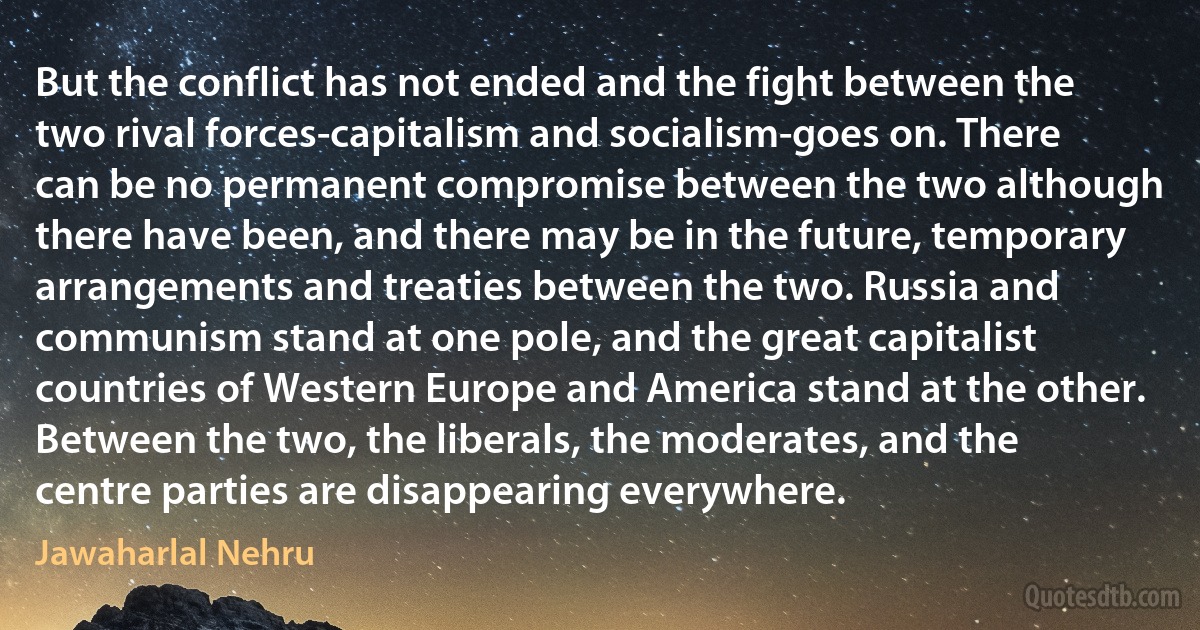 But the conflict has not ended and the fight between the two rival forces-capitalism and socialism-goes on. There can be no permanent compromise between the two although there have been, and there may be in the future, temporary arrangements and treaties between the two. Russia and communism stand at one pole, and the great capitalist countries of Western Europe and America stand at the other. Between the two, the liberals, the moderates, and the centre parties are disappearing everywhere. (Jawaharlal Nehru)