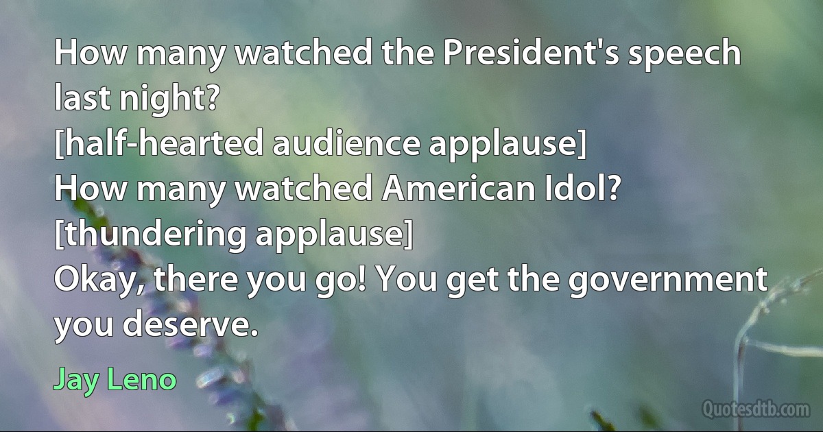 How many watched the President's speech last night?
[half-hearted audience applause]
How many watched American Idol?
[thundering applause]
Okay, there you go! You get the government you deserve. (Jay Leno)