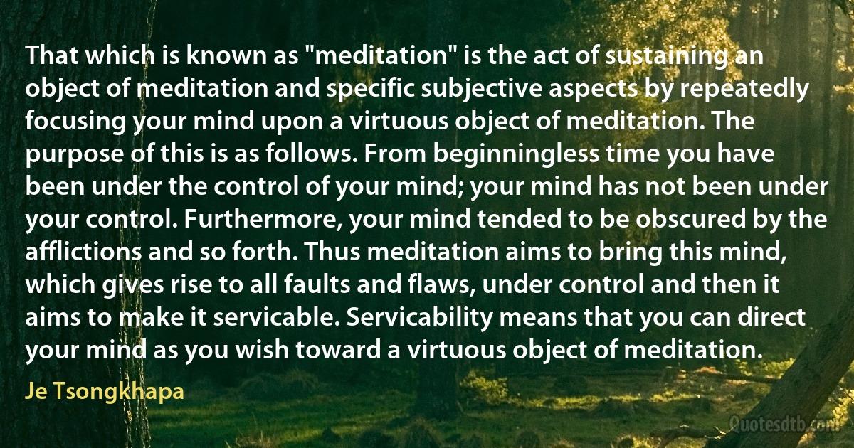 That which is known as "meditation" is the act of sustaining an object of meditation and specific subjective aspects by repeatedly focusing your mind upon a virtuous object of meditation. The purpose of this is as follows. From beginningless time you have been under the control of your mind; your mind has not been under your control. Furthermore, your mind tended to be obscured by the afflictions and so forth. Thus meditation aims to bring this mind, which gives rise to all faults and flaws, under control and then it aims to make it servicable. Servicability means that you can direct your mind as you wish toward a virtuous object of meditation. (Je Tsongkhapa)