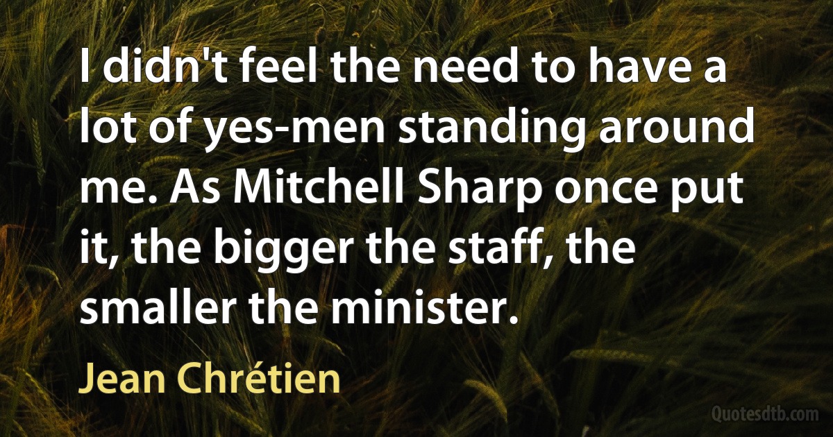 I didn't feel the need to have a lot of yes-men standing around me. As Mitchell Sharp once put it, the bigger the staff, the smaller the minister. (Jean Chrétien)