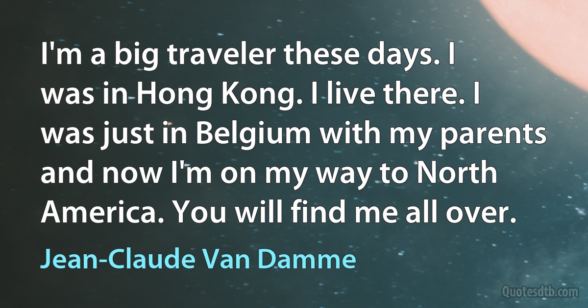 I'm a big traveler these days. I was in Hong Kong. I live there. I was just in Belgium with my parents and now I'm on my way to North America. You will find me all over. (Jean-Claude Van Damme)