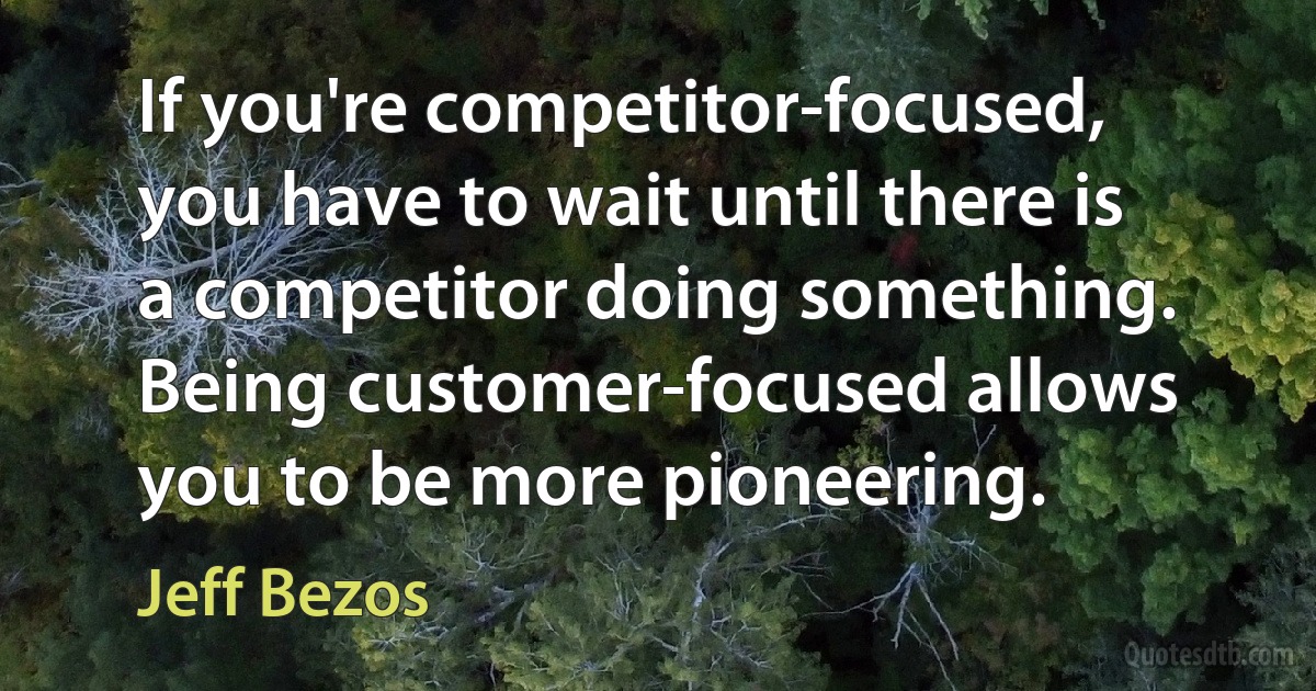 If you're competitor-focused, you have to wait until there is a competitor doing something. Being customer-focused allows you to be more pioneering. (Jeff Bezos)