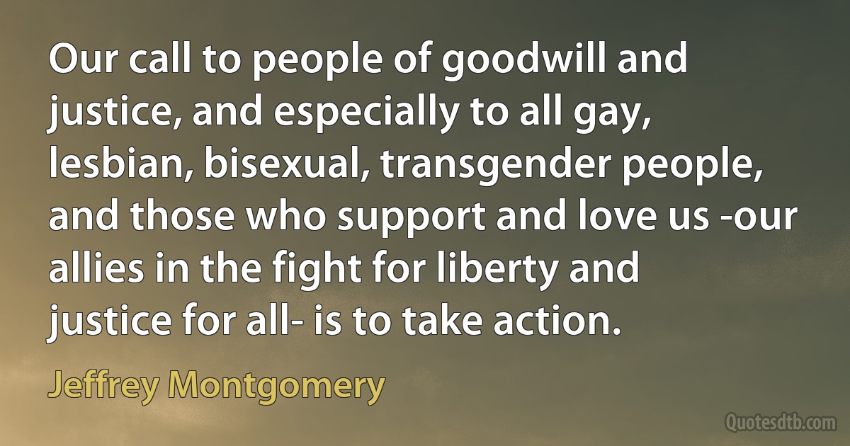 Our call to people of goodwill and justice, and especially to all gay, lesbian, bisexual, transgender people, and those who support and love us -our allies in the fight for liberty and justice for all- is to take action. (Jeffrey Montgomery)