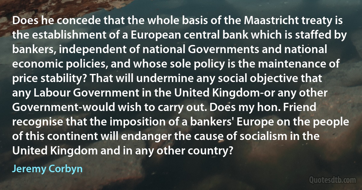 Does he concede that the whole basis of the Maastricht treaty is the establishment of a European central bank which is staffed by bankers, independent of national Governments and national economic policies, and whose sole policy is the maintenance of price stability? That will undermine any social objective that any Labour Government in the United Kingdom-or any other Government-would wish to carry out. Does my hon. Friend recognise that the imposition of a bankers' Europe on the people of this continent will endanger the cause of socialism in the United Kingdom and in any other country? (Jeremy Corbyn)