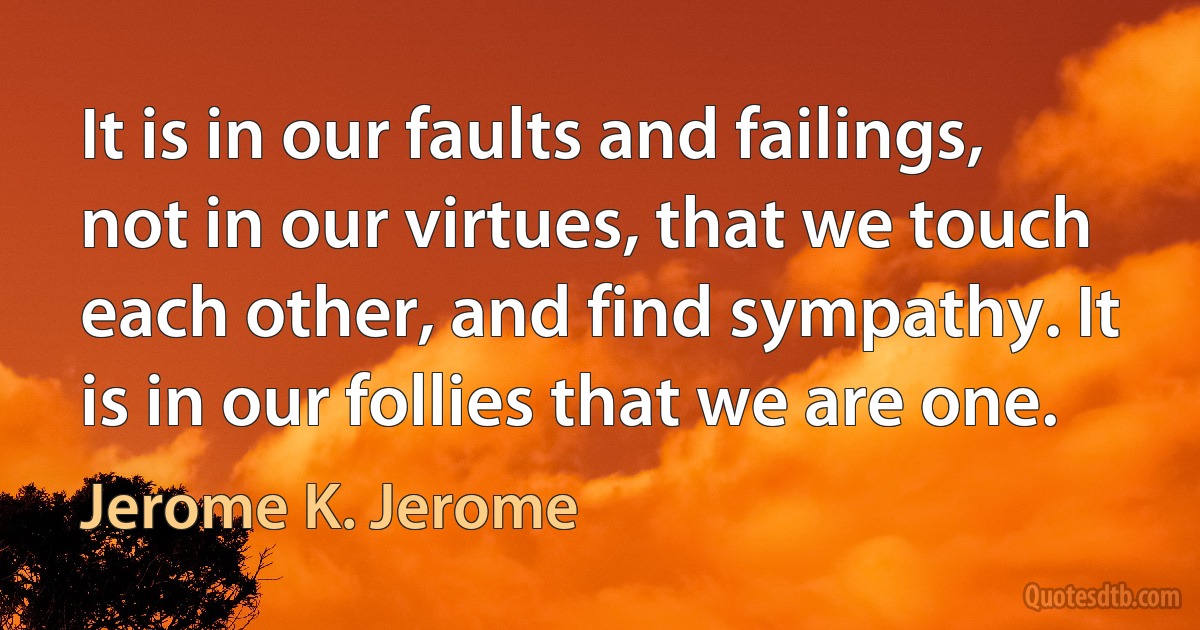 It is in our faults and failings, not in our virtues, that we touch each other, and find sympathy. It is in our follies that we are one. (Jerome K. Jerome)