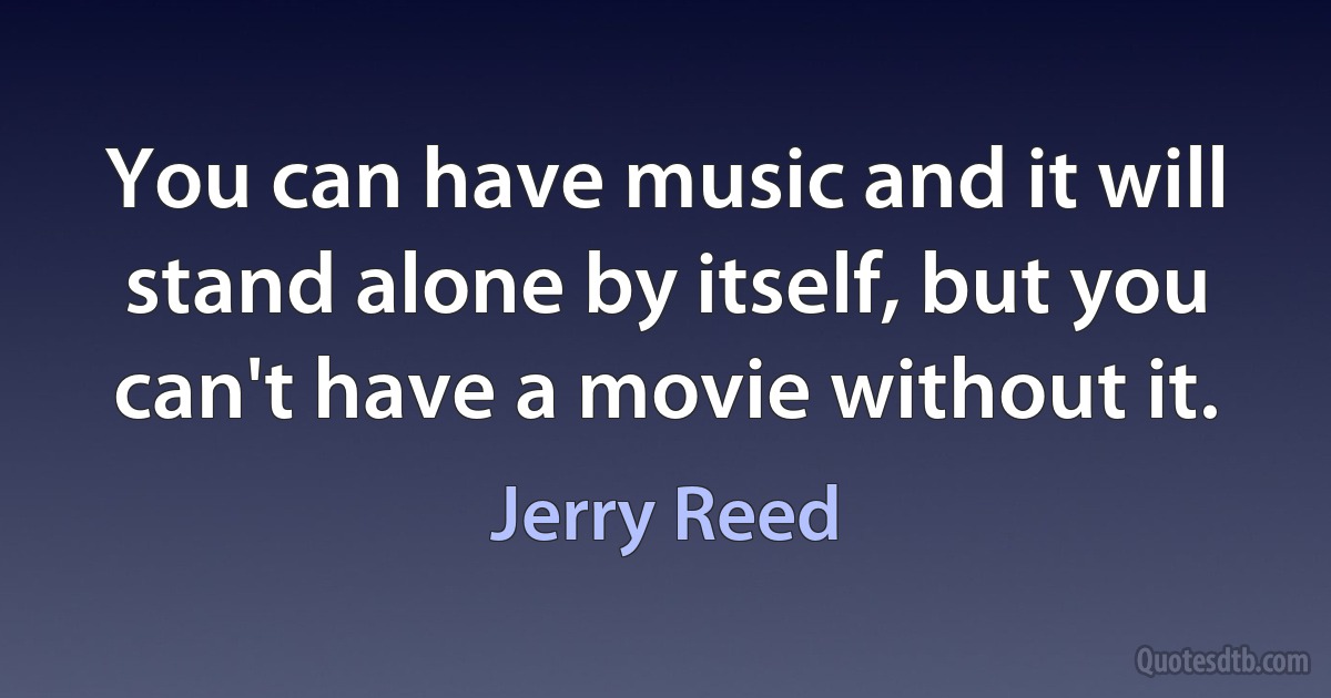 You can have music and it will stand alone by itself, but you can't have a movie without it. (Jerry Reed)