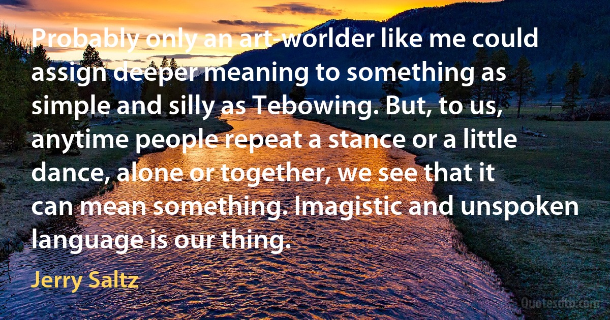 Probably only an art-worlder like me could assign deeper meaning to something as simple and silly as Tebowing. But, to us, anytime people repeat a stance or a little dance, alone or together, we see that it can mean something. Imagistic and unspoken language is our thing. (Jerry Saltz)