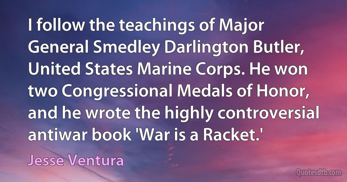 I follow the teachings of Major General Smedley Darlington Butler, United States Marine Corps. He won two Congressional Medals of Honor, and he wrote the highly controversial antiwar book 'War is a Racket.' (Jesse Ventura)