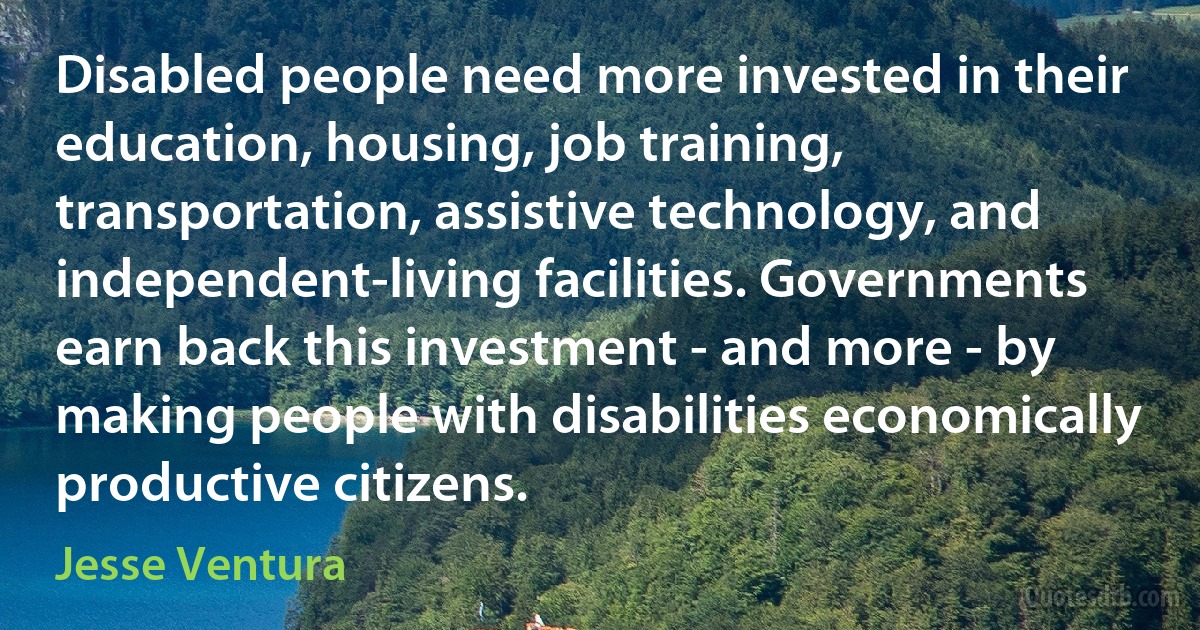 Disabled people need more invested in their education, housing, job training, transportation, assistive technology, and independent-living facilities. Governments earn back this investment - and more - by making people with disabilities economically productive citizens. (Jesse Ventura)