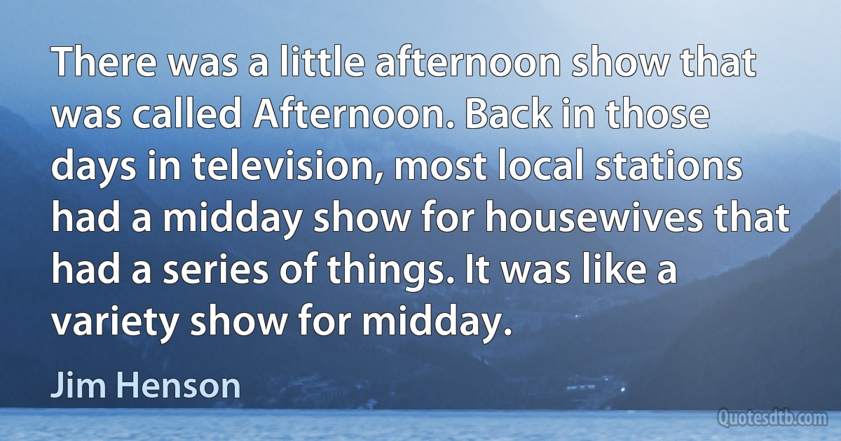 There was a little afternoon show that was called Afternoon. Back in those days in television, most local stations had a midday show for housewives that had a series of things. It was like a variety show for midday. (Jim Henson)