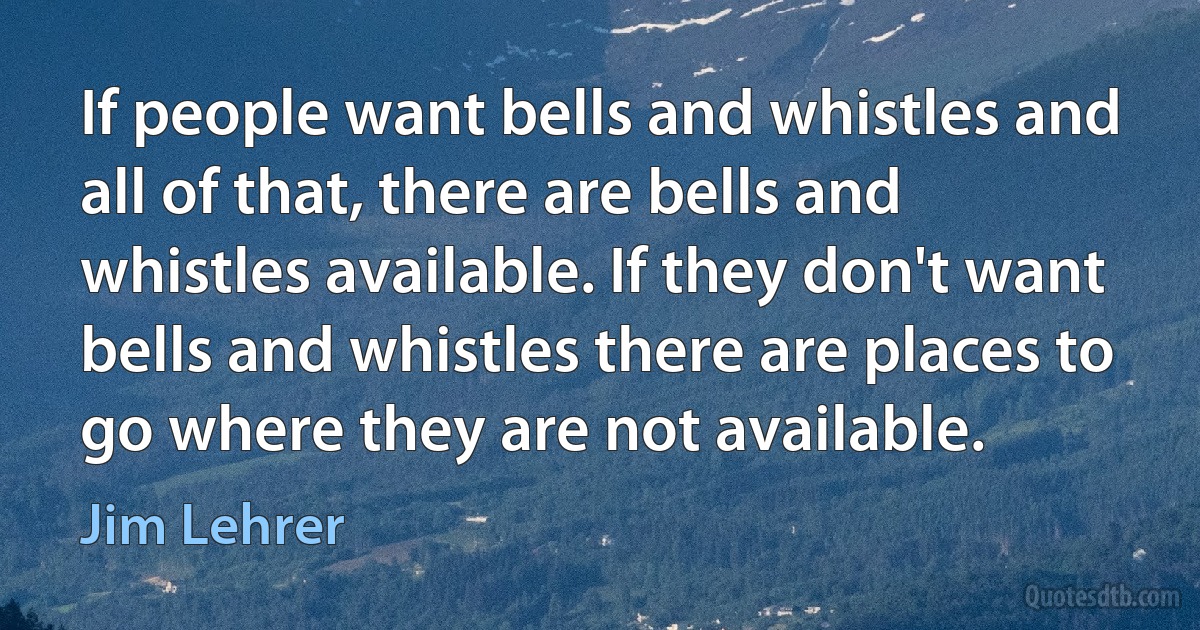 If people want bells and whistles and all of that, there are bells and whistles available. If they don't want bells and whistles there are places to go where they are not available. (Jim Lehrer)