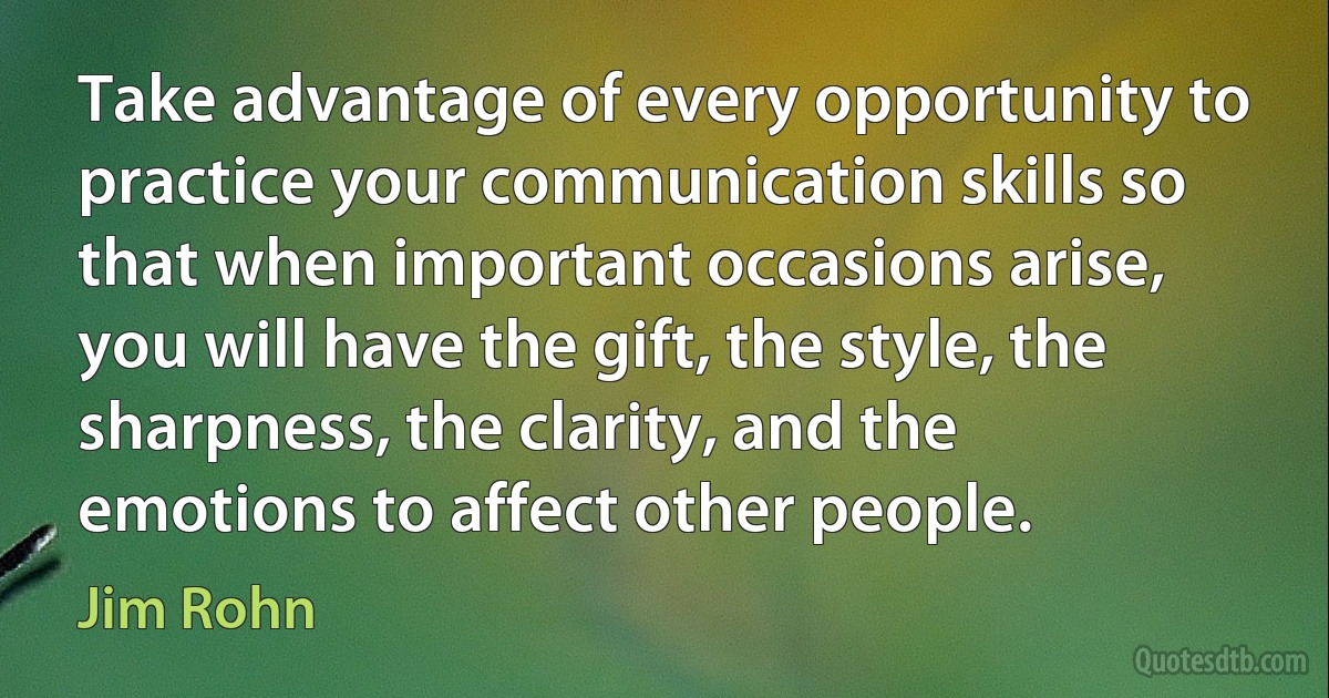 Take advantage of every opportunity to practice your communication skills so that when important occasions arise, you will have the gift, the style, the sharpness, the clarity, and the emotions to affect other people. (Jim Rohn)