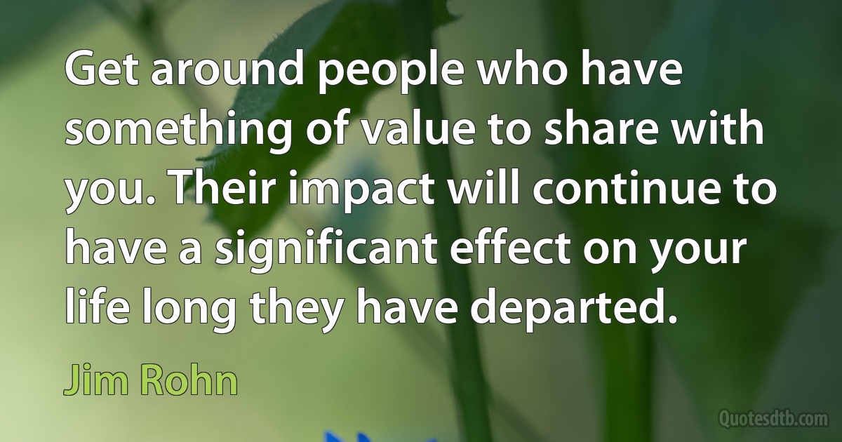 Get around people who have something of value to share with you. Their impact will continue to have a significant effect on your life long they have departed. (Jim Rohn)