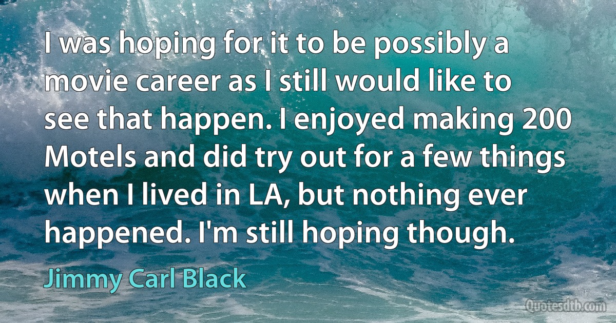 I was hoping for it to be possibly a movie career as I still would like to see that happen. I enjoyed making 200 Motels and did try out for a few things when I lived in LA, but nothing ever happened. I'm still hoping though. (Jimmy Carl Black)