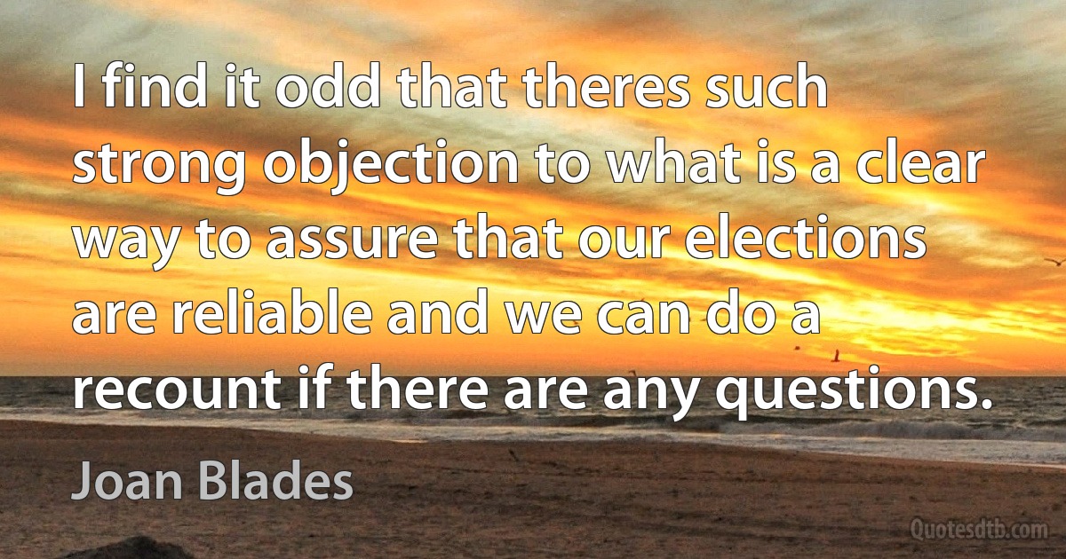 I find it odd that theres such strong objection to what is a clear way to assure that our elections are reliable and we can do a recount if there are any questions. (Joan Blades)