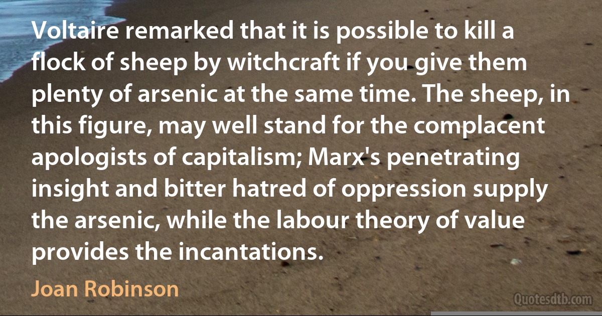 Voltaire remarked that it is possible to kill a flock of sheep by witchcraft if you give them plenty of arsenic at the same time. The sheep, in this figure, may well stand for the complacent apologists of capitalism; Marx's penetrating insight and bitter hatred of oppression supply the arsenic, while the labour theory of value provides the incantations. (Joan Robinson)