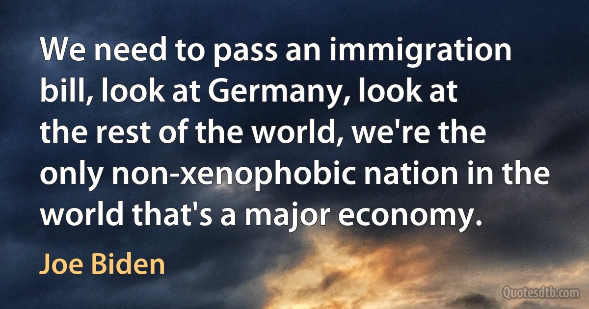 We need to pass an immigration bill, look at Germany, look at the rest of the world, we're the only non-xenophobic nation in the world that's a major economy. (Joe Biden)