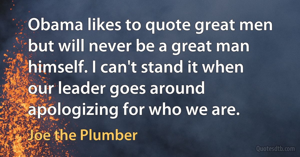 Obama likes to quote great men but will never be a great man himself. I can't stand it when our leader goes around apologizing for who we are. (Joe the Plumber)