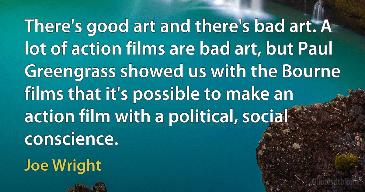 There's good art and there's bad art. A lot of action films are bad art, but Paul Greengrass showed us with the Bourne films that it's possible to make an action film with a political, social conscience. (Joe Wright)