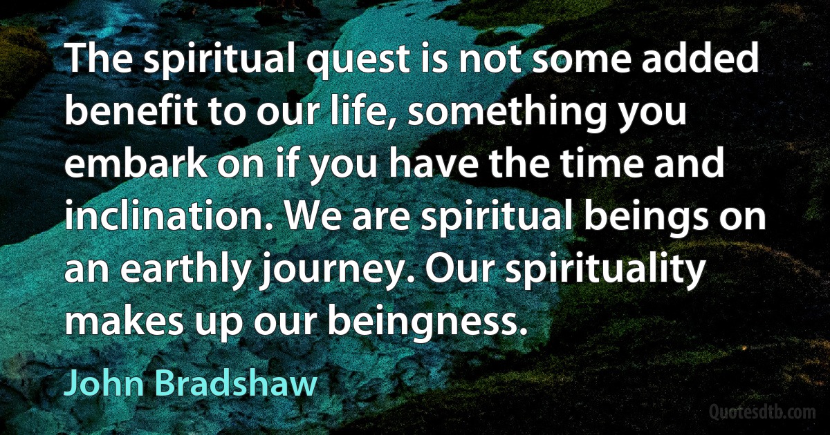 The spiritual quest is not some added benefit to our life, something you embark on if you have the time and inclination. We are spiritual beings on an earthly journey. Our spirituality makes up our beingness. (John Bradshaw)